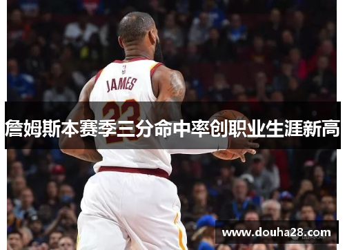詹姆斯本赛季三分命中率创职业生涯新高