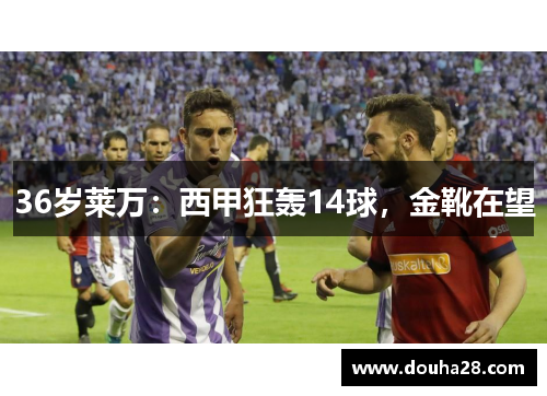 36岁莱万：西甲狂轰14球，金靴在望
